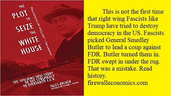 	This is not the first time that right wing Fascists like Trump have tried to destroy democracy in the US. Fascists picked General Smedley Butler to lead a coup against FDR. Butler turned them in. FDR swept in under the rug. That was a mistake. Read history. firewalleconomics.com
